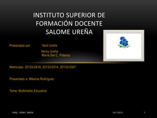 INSTITUTO SUPERIOR DE
FORMACIÓN DOCENTE
SALOME UREÑA
Presentado por:

Yanil Ureña
Yenny Ureña
María Del C. Polanco

Matriculas: 20133-0418, 20133-0314, 20133-0307
Presentado a: Máxima Rodríguez
Tema: Multimedia Educativa

YANIL, YENNY, MARÍA

14/11/2013

1

 