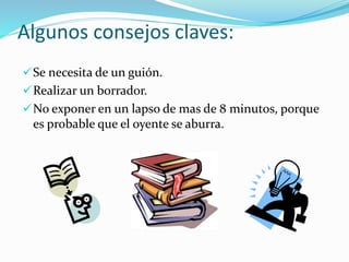 Algunos consejos claves:
Se necesita de un guión.
Realizar un borrador.
No exponer en un lapso de mas de 8 minutos, porque
es probable que el oyente se aburra.
 