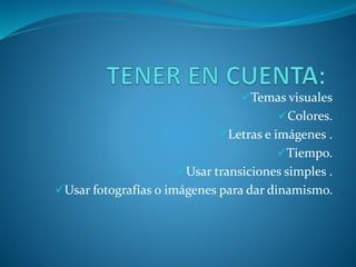 Temas visuales
Colores.
Letras e imágenes .
Tiempo.
Usar transiciones simples .
Usar fotografías o imágenes para dar dinamismo.
 