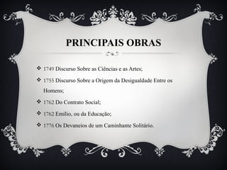 PRINCIPAIS OBRAS
 1749 Discurso Sobre as Ciências e as Artes;
 1755 Discurso Sobre a Origem da Desigualdade Entre os
Homens;
 1762 Do Contrato Social;
 1762 Emílio, ou da Educação;
 1776 Os Devaneios de um Caminhante Solitário.
 