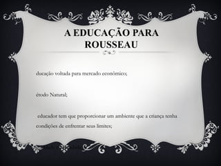 A EDUCAÇÃO PARA
ROUSSEAU
ducação voltada para mercado econômico;
étodo Natural;
 educador tem que proporcionar um ambiente que a criança tenha
condições de enfrentar seus limites;
gualdade e Liberdade;
 