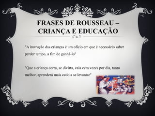 FRASES DE ROUSSEAU –
CRIANÇA E EDUCAÇÃO
"A instrução das crianças é um ofício em que é necessário saber
perder tempo, a fim de ganhá-lo"
"Que a criança corra, se divirta, caia cem vezes por dia, tanto
melhor, aprenderá mais cedo a se levantar"
 