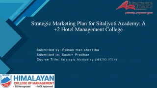 Click to edit Master title style
1
Strategic Marketing Plan for Sitaljyoti Academy: A
+2 Hotel Management College
S u b m i t t e d b y : R o m a n m a n s h r e s t h a
S u b m i t t e d t o : S a c h i n P r a d h a n
C o u r s e Ti t l e : S t r a t e g i c M a r k e t i n g ( M K T G 5 7 1 4 )
 