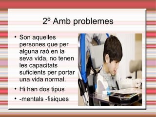 2º Amb problemes

    Son aquelles
    persones que per
    alguna raó en la
    seva vida, no tenen
    les capacitats
    suficients per portar
    una vida normal.

    Hi han dos tipus

    -mentals -fisiques
 