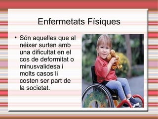 Enfermetats Físiques

    Són aquelles que al
    néixer surten amb
    una dificultat en el
    cos de deformitat o
    minusvalidesa i
    molts casos li
    costen ser part de
    la societat.
 