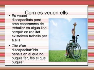 
           Com es veuen ells
    Es veuen
    discapacitats però
    amb esperances de
    treballar en algun lloc
    perquè en realitat
    existeixen treballs per
    a ells

    Cita d'un
    discapacitat:”No
    pensis en el que no
    puguis fer, fes el que
    puguis”.
 