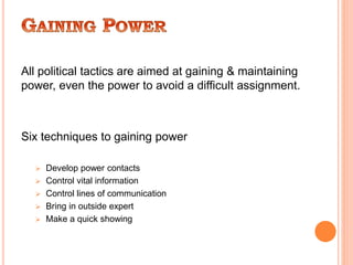 All political tactics are aimed at gaining & maintaining
power, even the power to avoid a difficult assignment.
Six techniques to gaining power
 Develop power contacts
 Control vital information
 Control lines of communication
 Bring in outside expert
 Make a quick showing
 