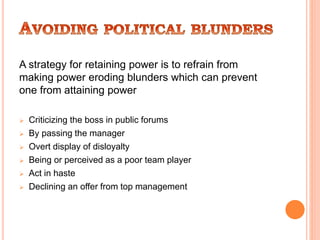 A strategy for retaining power is to refrain from
making power eroding blunders which can prevent
one from attaining power
 Criticizing the boss in public forums
 By passing the manager
 Overt display of disloyalty
 Being or perceived as a poor team player
 Act in haste
 Declining an offer from top management
 