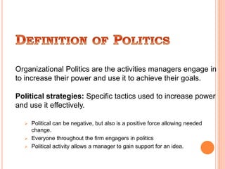 Organizational Politics are the activities managers engage in
to increase their power and use it to achieve their goals.
Political strategies: Specific tactics used to increase power
and use it effectively.
 Political can be negative, but also is a positive force allowing needed
change.
 Everyone throughout the firm engagers in politics
 Political activity allows a manager to gain support for an idea.
 