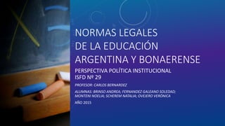 NORMAS LEGALES
DE LA EDUCACIÓN
ARGENTINA Y BONAERENSE
PERSPECTIVA POLÍTICA INSTITUCIONAL
ISFD Nº 29
PROFESOR: CARLOS BERNARDEZ
ALUMNAS: BRINSO ANDREA; FERNANDEZ GALEANO SOLEDAD;
MONTENI NOELIA; SCHEREM NATALIA; OVEJERO VERÓNICA
AÑO 2015
 