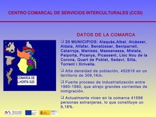 CENTRO COMARCAL DE SERVICIOS INTERCULTURALES (CCSI)




                           DATOS DE LA COMARCA
                    20 MUNICIPIOS: Alaquàs,Albal, Alcàsser,
                   Aldaia, Alfafar, Benetússer, Beniparrell,
                   Catarroja, Manises, Massanassa, Mislata,
                   Paiporta, Picanya, Picassent, Lloc Nou de la
                   Corona, Quart de Poblet, Sedaví, Silla,
                   Torrent i Xirivella.
                    Alta densidad de población, 452816 en un
                   territorio de 309,1Km.
                    Fuerte proceso de industrialización entre
                   1960-1980, que atrajo grandes corrientes de
                   inmigración.
                    Actualmente viven en la comarca 41556
                   personas extranjeras, lo que constituye un
                   9,18%.
 