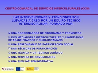 CENTRO COMARCAL DE SERVICIOS INTERCULTURALES (CCSI)


     LAS INTERVENCIONES Y ATENCIONES SON
    LLEVADAS A CABO POR UN EQUIPO TÉCNICO
        INTERDISCIPLINAR, FORMADO POR:


  UNA COORDINADORA DE PROGRAMAS Y PROYECTOS
  DOS MEDIADORAS INTERCULTURALES Y LINGÜÍSTICAS
 DE ÁRABE-FRANCÉS Y RUSO-UCRANIANO
  UNA RESPONSABLE DE PARTICIPACIÓN SOCIAL
  DOS TÉCNICAS DE PARTICIPACIÓN
  UNA TÉCNICA Y UN TÉCNICO JURÍDICO
  UNA TÉCNICA DE COMUNICACIÓN
  UNA AUXILIAR ADMINISTRATIVA
 