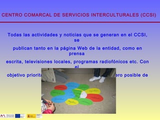 CENTRO COMARCAL DE SERVICIOS INTERCULTURALES (CCSI)



 Todas las actividades y noticias que se generan en el CCSI,
                              se
   publican tanto en la página Web de la entidad, como en
                           prensa
 escrita, televisiones locales, programas radiofónicos etc. Con
                                el
 objetivo prioritario de que llegue al mayor número posible de
                            personas.
 