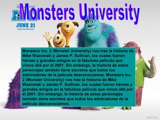 Monsters Inc. 2 (Monster University) nos trae la historia de
Mike Wazowski y James P. Sullivan, los cuales fueron
héroes y grandes amigos en la fabulosa película que
vimos allá por el 2001. Sin embargo, la historia de estos
personajes también tiene secretos que todos los
admiradores de la película desconocíamos. Monsters Inc.
2 (Monster University) nos trae la historia de Mike
Wazowski y James P. Sullivan, los cuales fueron héroes y
grandes amigos en la fabulosa película que vimos allá por
el 2001. Sin embargo, la historia de estos personajes
también tiene secretos que todos los admiradores de la
película desconocíamos.
 