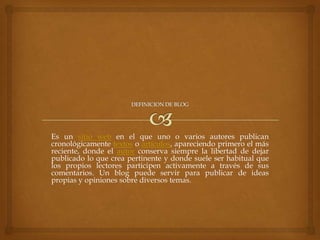 Es un sitio web en el que uno o varios autores publican
cronológicamente textos o artículos, apareciendo primero el más
reciente, donde el autor conserva siempre la libertad de dejar
publicado lo que crea pertinente y donde suele ser habitual que
los propios lectores participen activamente a través de sus
comentarios. Un blog puede servir para publicar de ideas
propias y opiniones sobre diversos temas.

 