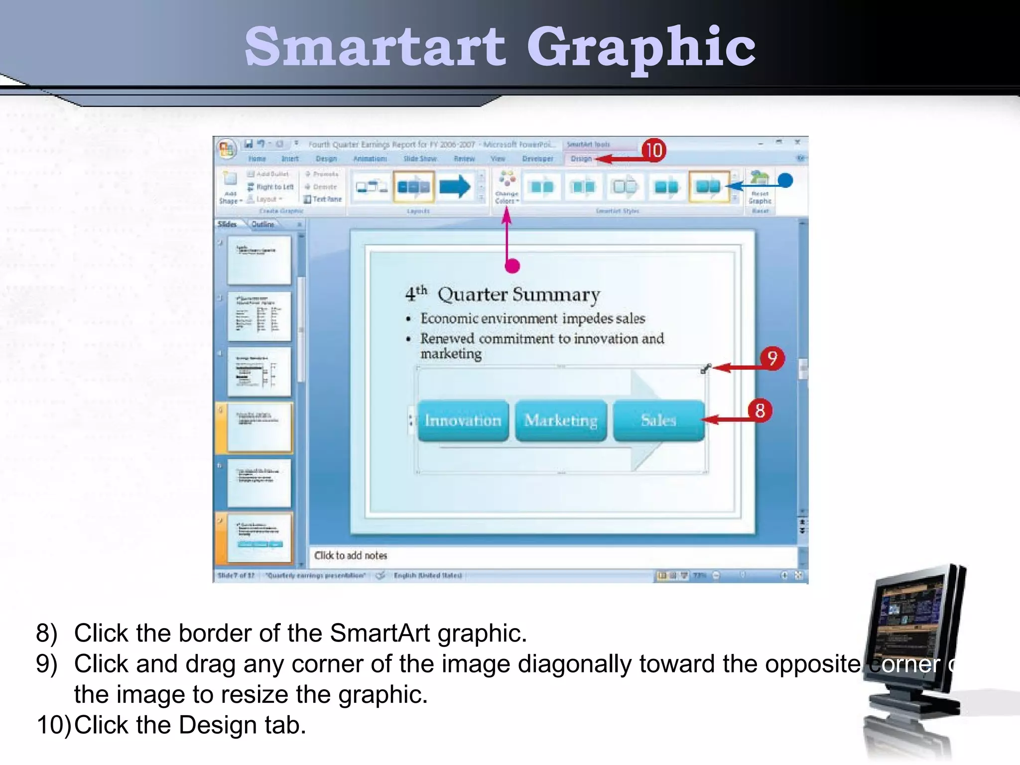 Smartart Graphic
8) Click the border of the SmartArt graphic.
9) Click and drag any corner of the image diagonally toward the opposite corner of
the image to resize the graphic.
10)Click the Design tab.
 