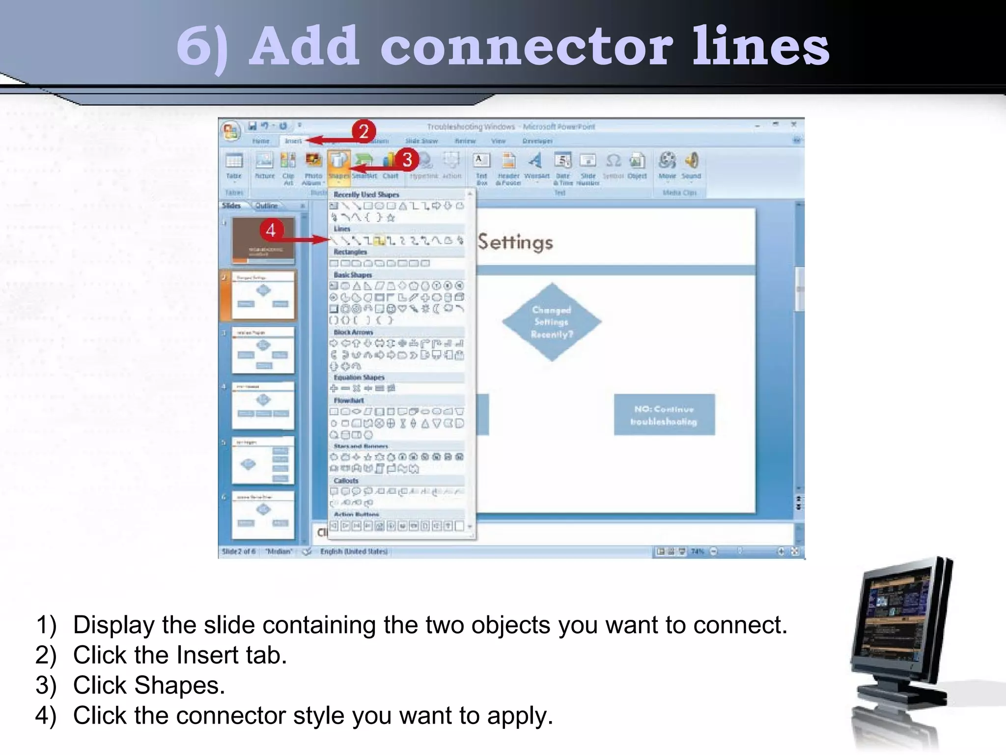 6) Add connector lines
1) Display the slide containing the two objects you want to connect.
2) Click the Insert tab.
3) Click Shapes.
4) Click the connector style you want to apply.
 