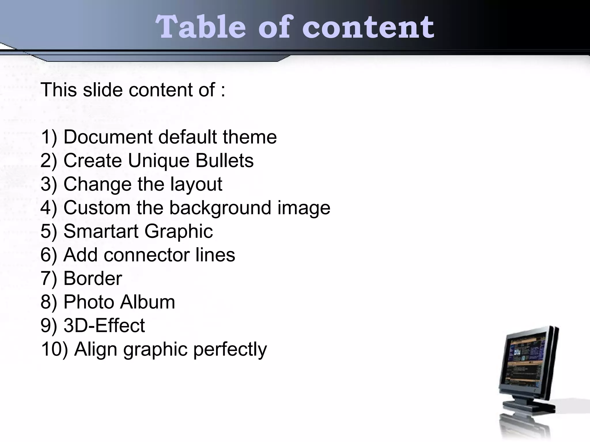 Table of content
This slide content of :
1) Document default theme
2) Create Unique Bullets
3) Change the layout
4) Custom the background image
5) Smartart Graphic
6) Add connector lines
7) Border
8) Photo Album
9) 3D-Effect
10) Align graphic perfectly
 