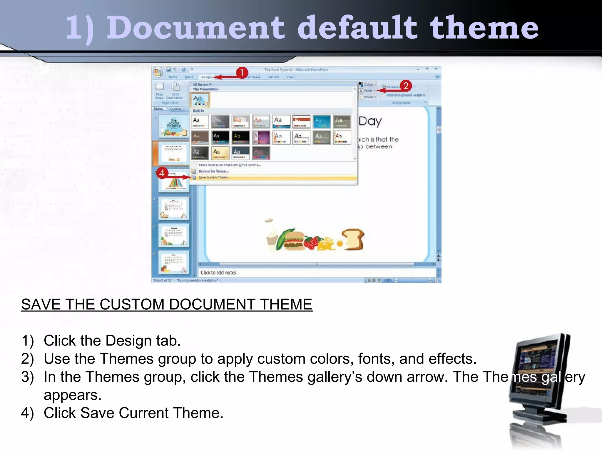 1) Document default theme
SAVE THE CUSTOM DOCUMENT THEME
1) Click the Design tab.
2) Use the Themes group to apply custom colors, fonts, and effects.
3) In the Themes group, click the Themes gallery’s down arrow. The Themes gallery
appears.
4) Click Save Current Theme.
 