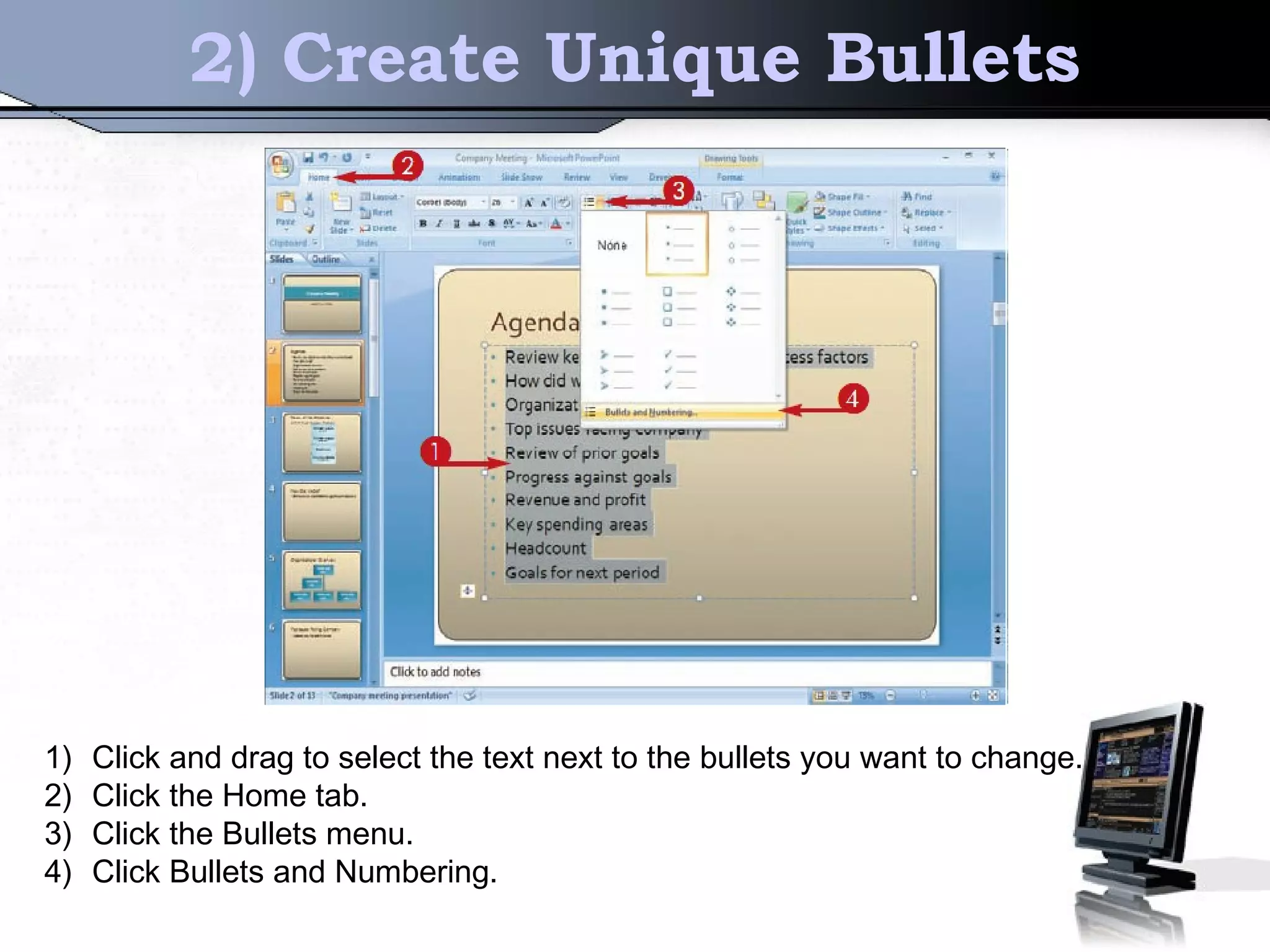 2) Create Unique Bullets
1) Click and drag to select the text next to the bullets you want to change.
2) Click the Home tab.
3) Click the Bullets menu.
4) Click Bullets and Numbering.
 