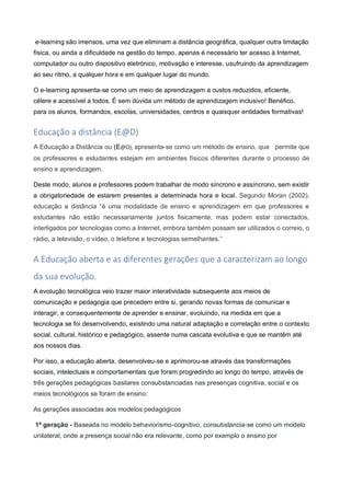 e-learning são imensos, uma vez que eliminam a distância geográfica, qualquer outra limitação
física, ou ainda a dificuldade na gestão do tempo, apenas é necessário ter acesso à Internet,
computador ou outro dispositivo eletrónico, motivação e interesse, usufruindo da aprendizagem
ao seu ritmo, a qualquer hora e em qualquer lugar do mundo.
O e-learning apresenta-se como um meio de aprendizagem a custos reduzidos, eficiente,
célere e acessível a todos. É sem dúvida um método de aprendizagem inclusivo! Benéfico,
para os alunos, formandos, escolas, universidades, centros e quaisquer entidades formativas!
Educação a distância (E@D)
A Educação a Distância ou (E@D), apresenta-se como um método de ensino, que permite que
os professores e estudantes estejam em ambientes físicos diferentes durante o processo de
ensino e aprendizagem.
Deste modo, alunos e professores podem trabalhar de modo síncrono e assíncrono, sem existir
a obrigatoriedade de estarem presentes a determinada hora e local. Segundo Moran (2002),
educação a distância “é uma modalidade de ensino e aprendizagem em que professores e
estudantes não estão necessariamente juntos fisicamente, mas podem estar conectados,
interligados por tecnologias como a Internet, embora também possam ser utilizados o correio, o
rádio, a televisão, o vídeo, o telefone e tecnologias semelhantes.”
A Educação aberta e as diferentes gerações que a caracterizam ao longo
da sua evolução.
A evolução tecnológica veio trazer maior interatividade subsequente aos meios de
comunicação e pedagogia que precedem entre si, gerando novas formas de comunicar e
interagir, e consequentemente de aprender e ensinar, evoluindo, na medida em que a
tecnologia se foi desenvolvendo, existindo uma natural adaptação e correlação entre o contexto
social, cultural, histórico e pedagógico, assente numa cascata evolutiva e que se mantêm até
aos nossos dias.
Por isso, a educação aberta, desenvolveu-se e aprimorou-se através das transformações
sociais, intelectuais e comportamentais que foram progredindo ao longo do tempo, através de
três gerações pedagógicas basilares consubstanciadas nas presenças cognitiva, social e os
meios tecnológicos se foram de ensino:
As gerações associadas aos modelos pedagógicos
1ª geração - Baseada no modelo behaviorismo-cognitivo, consubstancia-se como um modelo
unilateral, onde a presença social não era relevante, como por exemplo o ensino por
 