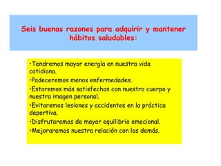 Seis buenas razones para adquirir y mantener
hábitos saludables:
•Tendremos mayor energía en nuestra vida
cotidiana.
•Padeceremos menos enfermedades.
•Estaremos más satisfechos con nuestro cuerpo y
nuestra imagen personal.
•Evitaremos lesiones y accidentes en la práctica
deportiva.
•Disfrutaremos de mayor equilibrio emocional.
•Mejoraremos nuestra relación con los demás.

 