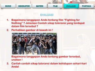1. Bagaimana tanggapan Anda tentang film “Fighting for
   Nothing” ? Jelaskan Contoh sikap toleransi yang terdapat
   dalam film tersebut ?
2. Perhatikan gambar di bawah ini !




   Bagaimana tanggapan Anda tentang gambar tersebut,
   uraikan !
3. Carilah contoh sikap toleransi dalam kehidupan sehari-hari
   Anda!
 