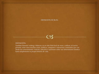 DEFINICIÓN:
También llamado weblog o bitácora, es un sitio Web fácil de crear y utilizar, el cual te
permite, entre otras muchas cosas, publicar, compartir e interactuar contenidos que van
desde tus conocimientos, noticias, artículos u opiniones sobre una determinada temática
hasta simplemente tu propia historia de vida.

 