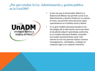 • Es por eso que la Universidad Abierta y a
Distancia de México nos permite cursar la Lic.
Administración y Gestión Publica en su sistema
en línea, nos permite como personas seguir
superándonos en el ámbito social y laboral
• Es un gran modelo educativo basado en las
tecnologías de la información que le permiten
al estudiante adquirir aprendizaje autónomo,
es un modelo educativo flexible, innovador
con amplio reconocimiento social. Este
sistema en line nos permite realizar nuestras
investigaciones, actividades, y trabajos en
cualquier lugar y en cualquier momento.
¿Por qué estudiar la Lic. Administración y gestión publica
en la UnADM?
 