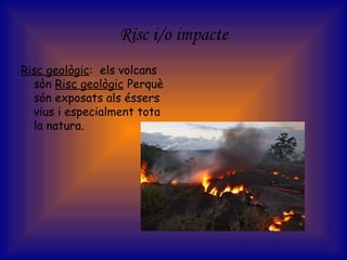 Risc i/o impacte
Risc geològic: els volcans
sòn Risc geològic Perquè
són exposats als éssers
vius i especialment tota
la natura.
 