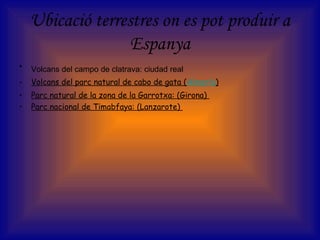 Ubicació terrestres on es pot produir a
Espanya
• Volcans del campo de clatrava: ciudad real
• Volcans del parc natural de cabo de gata (Almería)
• Parc natural de la zona de la Garrotxa: (Girona)
• Parc nacional de Timabfaya: (Lanzarote)
 