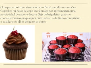 O pequeno bolo que virou moda no Brasil tem diversas versões. 
Cupcakes ou bolos de copo são famosos por apresentarem uma 
porção ideal de sabor e doçura. Seja de brigadeiro, ganache, 
chocolate branco ou qualquer outro sabor, os bolinhos conquistam 
o paladar e os olhos de quem os come. 
 