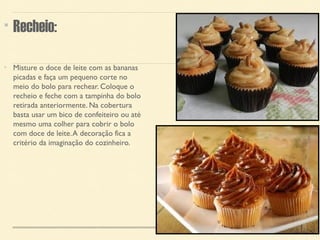 Recheio: 
Misture o doce de leite com as bananas 
picadas e faça um pequeno corte no 
meio do bolo para rechear. Coloque o 
recheio e feche com a tampinha do bolo 
retirada anteriormente. Na cobertura 
basta usar um bico de confeiteiro ou até 
mesmo uma colher para cobrir o bolo 
com doce de leite. A decoração fica a 
critério da imaginação do cozinheiro. 
 