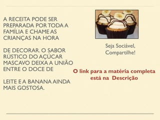 A RECEITA PODE SER 
PREPARADA POR TODA A 
FAMÍLIA E CHAME AS 
CRIANÇAS NA HORA 
DE DECORAR. O SABOR 
RÚSTICO DO AÇÚCAR 
MASCAVO DEIXA A UNIÃO 
ENTRE O DOCE DE 
LEITE E A BANANA AINDA 
MAIS GOSTOSA. 
Seja Sociável, 
Compartilhe! 
O link para a matéria completa 
está na Descrição 
 