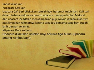 •Adat kelahiran
•Upacara Cafi Sari
Upacara Cafi Sari dilakukan setelah bayi berumur tujuh hari. Cafi sari
dalam bahasa indonesia berarti upacara menyapu lantai. Maksud
dari upacara ini adalah menyampaikan puji syukur kepada allah swt
atas limpahan rahmatnya karena sang ibu bersama sang bayi sudah
lahir dengan selamat.
•Upacara Dore ro boru
Upacara dilakukan setelah bayi berusia tiga bulan (upacara
potong rambut bayi).
 