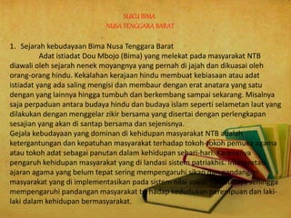 SUKU BIMA
NUSA TENGGARA BARAT
1. Sejarah kebudayaan Bima Nusa Tenggara Barat
Adat istiadat Dou Mbojo (Bima) yang melekat pada masyarakat NTB
diawali oleh sejarah nenek moyangnya yang pernah di jajah dan dikuasai oleh
orang-orang hindu. Kekalahan kerajaan hindu membuat kebiasaan atau adat
istiadat yang ada saling mengisi dan membaur dengan erat anatara yang satu
dengan yang lainnya hingga tumbuh dan berkembang sampai sekarang. Misalnya
saja perpaduan antara budaya hindu dan budaya islam seperti selametan laut yang
dilakukan dengan menggelar zikir bersama yang disertai dengan perlengkapan
sesajian yang akan di santap bersama dan sejenisnya.
Gejala kebudayaan yang dominan di kehidupan masyarakat NTB adalah
ketergantungan dan kepatuhan masyarakat terhadap tokoh-tokoh pemuka agama
atau tokoh adat sebagai panutan dalam kehidupan sehari-hari. Karenanya
pengaruh kehidupan masyarakat yang di landasi sistem patriakhis. Interpretasi
ajaran agama yang belum tepat sering mempengaruhi sikap dan pandangan
masyarakat yang di implementasikan pada sistem nilai sosial dan budaya sehingga
mempengaruhi pandangan masyarakat terhadap kedudukan perempuan dan laki-
laki dalam kehidupan bermasyarakat.
 