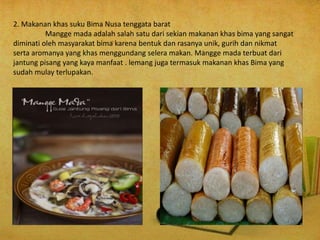 2. Makanan khas suku Bima Nusa tenggata barat
Mangge mada adalah salah satu dari sekian makanan khas bima yang sangat
diminati oleh masyarakat bima karena bentuk dan rasanya unik, gurih dan nikmat
serta aromanya yang khas menggundang selera makan. Mangge mada terbuat dari
jantung pisang yang kaya manfaat . lemang juga termasuk makanan khas Bima yang
sudah mulay terlupakan.
 