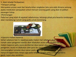 5. Adat istiadat Perkawinan
•Tahapan palinga
Merupakan proses awal dari keseluruhan rangkaian tata cara adat dimana seorang
jejaka melakukan penjajakan untuk mencari seorang gadis yang akan di jadikan
pasangan hidup.
•Peminangan
Pada hari yang telah di sepakati sebelumnya, keluarga pihak pria beserta rombongan
akan mendatangi rumah sang gadis untuk meminang.
•Upacara malam kapanca
Sehari sebelum hari H, tepatnya pada malam hari sebelum akad nikah, di
rumah calon pengantin wanita akan dilakukan acara yang disebut dengan
malam kapanca yaitu acara pemberian daun pacar atau inai untuk calon
pengantin. Acara ini dilakukan oleh para ibu yang secra bergantian akan
memasangkan lumatan daun pacar pada calon pengantin wanita. Tidak
hanya di bagian kuku tetapi juga pada telapak tangan yang jumlahnya harus
ganjil, tujuh atau sembilan.
 