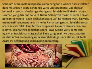Sebelum acara malam kapanca, calon pengantin wanita harus terlebih
dulu melakukan acara sangongo yaitu upacara mandi uap dengan
beraneka rempah dan bunga –bungaan. Setelah itu dilakukan acara
siraman yang disebut Boho Oi Ndeu. Selanjtnya masih di rumah calon
pengantin wanita , akan dilakukan acara Cafi Ra Hambu Maru kai yaitu
membersihkan, menata dan merias kamar pengantin. Setelah semua
acara selesai dilakukan, termasuk upacara kapanca dan acara-acara
lainnya, selanjutnya di adakan acara Rawa Mbojo yaitu semacam
nyanyian tradisional masyarakat Bima yang syairnya berupa pantun
nasihat untuk calon pengantin sambil di iringi suara alat musik biola.
Acara ini berlangsung sampai pagi menjelang.
 
