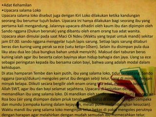 •Adat Kehamilan
•Upacara salama Loko
Upacara salama loko disebut juga dengan Kiri Loko dilakukan ketika kandungan
seorang ibu berumur tujuh bulan. Upacara ini hanya dilakukan bagi seorang ibu yang
pertama kali mengandung. Jalannya upacara dihadiri oleh kaum ibu dan dipimpin oleh
Sando nggana (Dukun beranak) yang dibantu oleh enam orang tua adat wanita.
Upacara akan dimulai pada saat Maci Oi Ndeu (Waktu yang tepat untuk mandi) sekitar
jam 07.00. sando nggana menggelar tujuh lapis sarung. Setiap lapis sarung ditaburi
beras dan kuning uang perak sa ece (satu ketip=10sen). Selain itu disimpan pula dua
liku atau dua leo (dua bungkus bahan untuk menyirih). Maksud dari taburan beras
kuning ialah agar ibu beserta calon bayinya akan hidup bahagia dan jaya. Uang sa ece
sebagai peringatan kepada ibu bersama calon bayi, bahwa uang adalah modal dalam
kehidupan.
Di atas hamparan Tembe dan kain putih, ibu yang salama loko, tidur terlentang. Sando
nggana (paraji/dukun) mengoles perut ibu dengan sebiji telur, yang di minyaki dengan
minyak kelapa. Diikuti secara bergilir oleh enam orang tua adat, memohon kepada
Allah SWT, agar ibu dan bayi selamat sejahtera. Upacara di lanjutkan dengan
memandikan ibu yang salama loko. Di mandikan oleh sando nggana(dukun) dengan air
Roa bou (air yang disimpan dalam priuk tanah yang baru) di campur dengan cempaka
dan mundu (cempaka kuning dalam kejayaan, melati putih melambangkan kesucian).
Waktu mandi ibu yang salama loko menginjak telur bekas di pakai mengoles perutnya
dengan harapan agar melahirkan dengan mudah semudah ibu memecahkan telur.
 