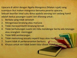 Upacara di akhiri dengan Ngaha Mangonco (Makan rujak) sang
suamipun ikut makan mangonco bersama peserta upacara.
Sebuah kearifan lokal suku Bima apabila seorang istri sedang hamil
adalah kedua pasangan suami istri dilarang untuk :
1. Berkata yang tidak senonoh
2. Menganiaya binatang atau manusia
3. Tidak meneyembelih binatang ternak
4. Tidak berhubungan suami istri bila mendengar berita ada tetangga
atau oranglain meninggal
5. Tidak BAB sembarangan
6. Tidak memotong sesuatu seperti kayu atau menggunting kertas
7. Suami tidak di perkenanankan berburu
8. Khusus untuk istri tidak boleh tidur disaat matahari menjelang
 
