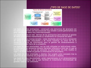 Las bases de datos jerárquicas: construyen una estructura de jerarquía con
los datos que permite una estructuración muy estable cuando gestionamos una
gran cantidad de datos muy interrelacionados.
Las bases de datos en red: derivan de las jerárquicas pero mejoran la gestión
de datos redundantes manteniendo su rendimiento en consultas de datos.
Las bases de datos transaccionales : están diseñadas para el envío y recepción
de datos a grandes velocidades y de forma continua. Su único fin es la
recepción y envío de información pero la gestión de almacenamiento o
redundancia están fuera de su propósito.
Las bases de datos relacionales: son las más utilizadas en aplicaciones reales.
La información se almacena siempre haciendo referencia a otra por lo que se
facilita la gestión y su uso por personal no especialista. En este modelo el
lugar y la forma donde se guarde la información es secundario.
Las bases de datos orientadas a objetos: han surgido como concepto tras la
aparición de los sistemas de programación orientada a objetos.
Las bases de datos documentales :están especializadas en el almacenamiento
de textos completos, por lo que facilitan el tratamiento informatizado de
grandes cadenas de caracteres.
 