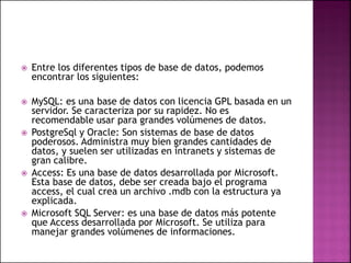  Entre los diferentes tipos de base de datos, podemos
encontrar los siguientes:
 MySQL: es una base de datos con licencia GPL basada en un
servidor. Se caracteriza por su rapidez. No es
recomendable usar para grandes volúmenes de datos.
 PostgreSql y Oracle: Son sistemas de base de datos
poderosos. Administra muy bien grandes cantidades de
datos, y suelen ser utilizadas en intranets y sistemas de
gran calibre.
 Access: Es una base de datos desarrollada por Microsoft.
Esta base de datos, debe ser creada bajo el programa
access, el cual crea un archivo .mdb con la estructura ya
explicada.
 Microsoft SQL Server: es una base de datos más potente
que Access desarrollada por Microsoft. Se utiliza para
manejar grandes volúmenes de informaciones.
 