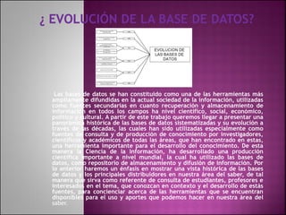 Las bases de datos se han constituido como una de las herramientas más
ampliamente difundidas en la actual sociedad de la información, utilizadas
como fuentes secundarias en cuanto recuperación y almacenamiento de
información en todos los campos ha nivel científico, social, económico,
político y cultural. A partir de este trabajo queremos llegar a presentar una
panorámica histórica de las bases de datos sistematizadas y su evolución a
través de las décadas, las cuales han sido utilizadas especialmente como
fuentes de consulta y de producción de conocimiento por investigadores,
científicos y académicos de todas las áreas, que han encontrado en estas,
una herramienta importante para el desarrollo del conocimiento. De esta
manera la Ciencia de la Información, ha desarrollado una producción
científica importante a nivel mundial, la cual ha utilizado las bases de
datos, como repositorio de almacenamiento y difusión de información. Por
lo anterior haremos un énfasis en mostrar una vista histórica de las bases
de datos y los principales distribuidores en nuestra área del saber, de tal
manera que sirva como referente de consulta de estudiantes, profesores e
interesados en el tema, que conozcan en contexto y el desarrollo de estás
fuentes, para concienciar acerca de las herramientas que se encuentran
disponibles para el uso y aportes que podemos hacer en nuestra área del
saber.
 