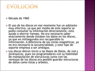  Década de 1960
 El uso de los discos en ese momento fue un adelanto
muy efectivo, ya que por medio de este soporte se
podía consultar la información directamente, esto
ayudo a ahorrar tiempo. No era necesario saber
exactamente donde estaban los datos en los discos,
ya que en milisegundos era recuperable la
información. A diferencia de las cintas magnéticas, ya
no era necesaria la secuencialidad, y este tipo de
soporte empieza a ser ambiguo.
 Los discos dieron inicio a las Bases de Datos, de red y
jerárquicas, pues los programadores con su habilidad
de manipulación de estructuras junto con las
ventajas de los discos era posible guardar estructuras
de datos como listas y árboles.
 