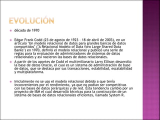  década de 1970
 Edgar Frank Codd (23 de agosto de 1923 – 18 de abril de 2003), en un
artículo "Un modelo relacional de datos para grandes bancos de datos
compartidos" ("A Relacional Modelo of Data foro Large Shared Data
Banks") en 1970, definió el modelo relacional y publicó una serie de
reglas para la evaluación de administradores de sistemas de datos
relacionales y así nacieron las bases de datos relacionales.
 A partir de los aportes de Codd el multimillonario Larry Ellison desarrollo
la base de datos Oracle, el cual es un sistema de administración de base
de datos, que se destaca por sus transacciones, estabilidad, escalabilidad
y multiplataforma.
 Inicialmente no se uso el modelo relacional debido a que tenía
inconvenientes por el rendimiento, ya que no podían ser competitivas
con las bases de datos jerárquicas y de red. Ésta tendencia cambio por un
proyecto de IBM el cual desarrolló técnicas para la construcción de un
sistema de bases de datos relacionales eficientes, llamado System R.
 