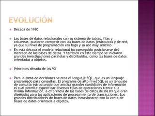  Década de 1980
 Las bases de datos relacionales con su sistema de tablas, filas y
columnas, pudieron competir con las bases de datos jerárquicas y de red,
ya que su nivel de programación era bajo y su uso muy sencillo.
 En esta década el modelo relacional ha conseguido posicionarse del
mercado de las bases de datos. Y también en este tiempo se iniciaron
grandes investigaciones paralelas y distribuidas, como las bases de datos
orientadas a objetos.
 Principios década de los 90
 Para la toma de decisiones se crea el lenguaje SQL, que es un lenguaje
programado para consultas. El programa de alto nivel SQL es un lenguaje
de consulta estructurado que analiza grandes cantidades de información
el cual permite especificar diversos tipos de operaciones frente a la
misma información, a diferencia de las bases de datos de los 80 que eran
diseñadas para las aplicaciones de procesamiento de transacciones. Los
grandes distribuidores de bases de datos incursionaron con la venta de
bases de datos orientada a objetos.
 