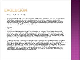  Finales de la década de los 90
 El boom de esta década fue la aparición de la WWW “Word Wide Web” ya que por éste medio se
facilitaba la consulta de las bases de datos. Actualmente tienen una amplia capacidad de
almacenamiento de información, también una de las ventajas es el servicio de siete días a la
semana las veinticuatro horas del día, sin interrupciones a menos que haya planificaciones de
mantenimiento de las plataformas o el software.
 Siglo XXI
 En la actualidad existe gran cantidad de alternativas en línea que permiten hacer búsquedas
orientadas a necesidades especificas de los usuarios, una de las tendencias más amplias son las
bases de datos que cumplan con el protocolo Open Archives Initiative – Protocol for Metadata
Harvesting (OAI-PMH) los cuales permiten el almacenamiento de gran cantidad de artículos que
permiten una mayor visibilidad y acceso en el ámbito científico y general.
 Cuatro generaciones han manejado datos de computación: Sistema de Administración de Archivos,
Sistemas de administración de Bases de Datos Jerárquicos, Sistemas de Administración de Bases de
Datos por Relación, Sistemas de Administración Orientada a Objetos de Bases de Datos. Al
principio los lenguajes y las instrucciones de ´máquina eren similares, lo que producía un modelo
de programación orientada a procesos. En un principio los programas ejecutaban las tareas y
nunca las escribían en un dispositivo de almacenamiento. Sin embargo, los programadores se
dieron cuenta del valor de registrar los resultados. La grabación aumentó con la aparición del
almacenamiento en discos magnéticos rotatorios.
 