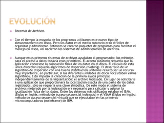  Sistemas de Archivos
 Con el tiempo la mayoría de los programas utilizaron este nuevo tipo de
almacenamiento en disco. Pero los datos en el medio rotatorio eran difíciles de
organizar y administrar. Entonces se crearon paquetes de programas para facilitar el
manejo en disco, así nacieron los sistemas de administración de archivos.
 Aunque estos primeros sistemas de archivos ayudaban al programador, los métodos
para el acceso a datos todavía eran primitivos. El acceso aleatorio requería que la
aplicación conociese la colocación física de los datos en el disco. El cálculo de esta
única dirección requería algoritmos de dispersión (hashing). El desarrollo de un
algoritmo de dispersión con una buena distribución uniforme resultó ser un recurso
muy importante, en particular, si las diferentes unidades de disco necesitaban varios
algoritmos. Esto impulsó la creación de la primera ayuda principal
independientemente de la implantación: el archivo indexado. En lugar de solicitarle
a una aplicación que proporcionara la localización exacta de una parte de los datos
registrados, sólo se requería una clave simbólica. De este modo el sistema de
archivos mejorado por la indexación era necesario para calcular y asignar la
localización física de los datos. Entre los sistemas más utilizados estaban el ISAM
(Siglas en inglés: método de acceso secuencial indexado) y el VSAM (Siglas en inglés:
método de acceso secuencial virtual) que se ejecutaban en las primeras
microcomputadoras (mainframe) de IBM.
 