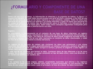 Tablas
Dentro de una base de datos, la información se almacena y se organiza en tablas; la figura 1.1
muestra un ejemplo. En cada tabla encontraremos una serie de filas y columnas. A las filas de una
tabla de una base de datos se les llama registros y a las columnas, campos. Todos los datos que
aparecen en un mismo registro se refieren a un mismo individuo y todos los datos que aparecen en
un campo se refieren a un mismo tipo de información sobre el individuo. A la intersección de un
registro con un campo se le llama dato. Sobre todos estos conceptos seguiremos trabajando pero
es importante que empieces a familiarizarte con ellos.
Registro
En informática, o concretamente en el contexto de una base de datos relacional, un registro
(también llamado fila o tupla) representa un objeto único de datos implícitamente estructurados en
una tabla. En términos simples, una tabla de una base de datos puede imaginarse formada de filas y
columnas o campos. Cada fila de una tabla representa un conjunto de datos relacionados, y todas
las filas de la misma tabla tienen la misma estructura.
Un registro es un conjunto de campos que contienen los datos que pertenecen a una misma
repetición de entidad. Se le asigna automáticamente un número consecutivo (número de registro)
que en ocasiones es usado como índice aunque lo normal y práctico es asignarle a cada registro un
campo clave para su búsqueda.
s cada una de las columnas que forman la tabla. Contienen datos de tipo diferente a los de otros
campos. En el ejemplo anterior, un campo contendrá un tipo de datos único, como una dirección, o
un número de teléfono, un nombre, etc.
Canpos
A los campos se les puede asignar, además, propiedades especiales que afectan a los registros
insertados. El campo puede ser definido como índice o autoincrementable, lo cual permite que los
datos de ese campo cambien solos o sean el principal a la hora de ordenar los datos contenidos.
 